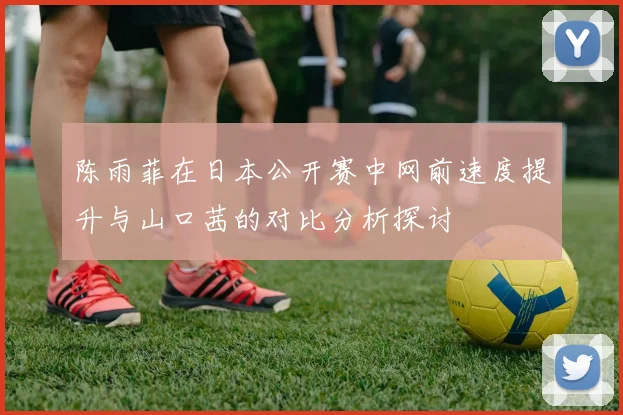陈雨菲在日本公开赛中网前速度提升与山口茜的对比分析探讨