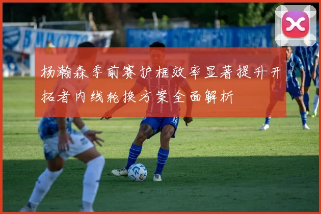 杨瀚森季前赛护框效率显著提升开拓者内线轮换方案全面解析