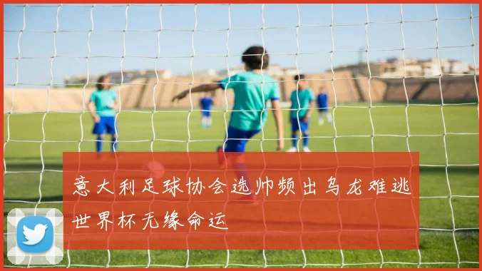 意大利足球协会选帅频出乌龙难逃世界杯无缘命运