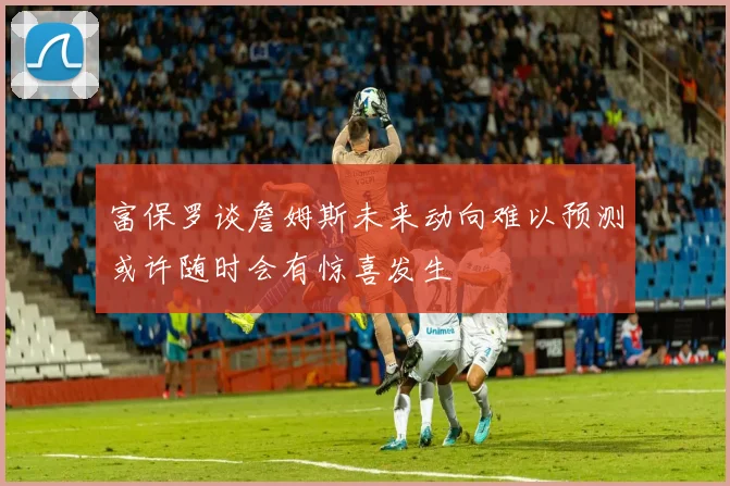 富保罗谈詹姆斯未来动向难以预测或许随时会有惊喜发生