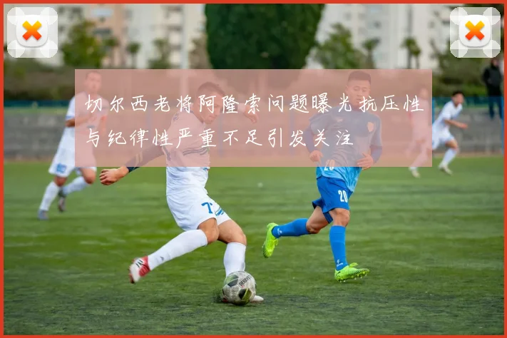 切尔西老将阿隆索问题曝光抗压性与纪律性严重不足引发关注