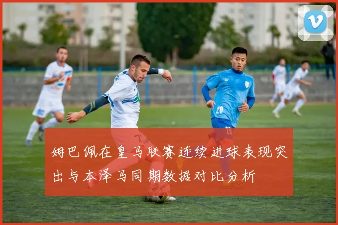 姆巴佩在皇马联赛连续进球表现突出与本泽马同期数据对比分析