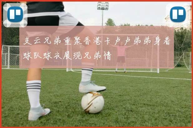 支云兄弟重聚香港卡卢卢弟弟身着球队球衣展现兄弟情